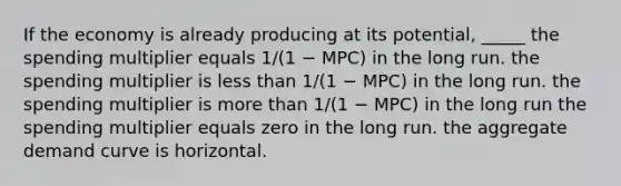 If the economy is already producing at its potential, _____ the spending multiplier equals 1/(1 − MPC) in the long run. the spending multiplier is less than 1/(1 − MPC) in the long run. the spending multiplier is more than 1/(1 − MPC) in the long run the spending multiplier equals zero in the long run. the aggregate demand curve is horizontal.