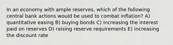 In an economy with ample reserves, which of the following central bank actions would be used to combat inflation? A) quantitative easing B) buying bonds C) increasing the interest paid on reserves D) raising reserve requirements E) increasing the discount rate