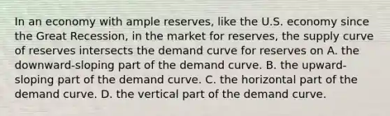 In an economy with ample reserves, like the U.S. economy since the Great Recession, in the market for reserves, the supply curve of reserves intersects the demand curve for reserves on A. the downward-sloping part of the demand curve. B. the upward-sloping part of the demand curve. C. the horizontal part of the demand curve. D. the vertical part of the demand curve.