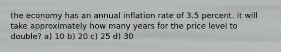 the economy has an annual inflation rate of 3.5 percent. it will take approximately how many years for the price level to double? a) 10 b) 20 c) 25 d) 30