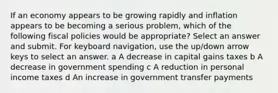 If an economy appears to be growing rapidly and inflation appears to be becoming a serious problem, which of the following fiscal policies would be appropriate? Select an answer and submit. For keyboard navigation, use the up/down arrow keys to select an answer. a A decrease in capital gains taxes b A decrease in government spending c A reduction in personal income taxes d An increase in government transfer payments