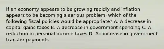 If an economy appears to be growing rapidly and inflation appears to be becoming a serious problem, which of the following fiscal policies would be appropriate? A. A decrease in capital gains taxes B. A decrease in government spending C. A reduction in personal income taxes D. An increase in government transfer payments