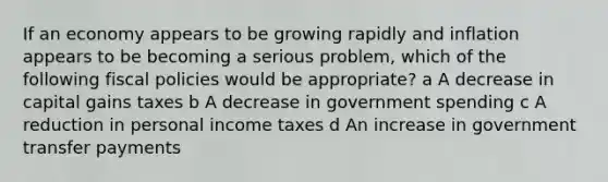 If an economy appears to be growing rapidly and inflation appears to be becoming a serious problem, which of the following fiscal policies would be appropriate? a A decrease in capital gains taxes b A decrease in government spending c A reduction in personal income taxes d An increase in government transfer payments