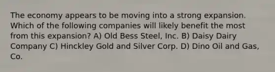 The economy appears to be moving into a strong expansion. Which of the following companies will likely benefit the most from this expansion? A) Old Bess Steel, Inc. B) Daisy Dairy Company C) Hinckley Gold and Silver Corp. D) Dino Oil and Gas, Co.