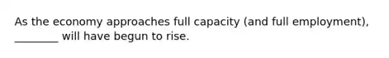 As the economy approaches full capacity (and full employment), ________ will have begun to rise.