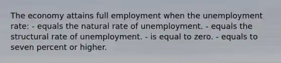 The economy attains full employment when the unemployment rate: - equals the natural rate of unemployment. - equals the structural rate of unemployment. - is equal to zero. - equals to seven percent or higher.