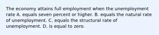 The economy attains full employment when the <a href='https://www.questionai.com/knowledge/kh7PJ5HsOk-unemployment-rate' class='anchor-knowledge'>unemployment rate</a> A. equals seven percent or higher. B. equals the natural rate of unemployment. C. equals the structural rate of unemployment. D. is equal to zero.