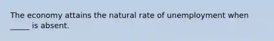 The economy attains the natural rate of unemployment when _____ is absent.