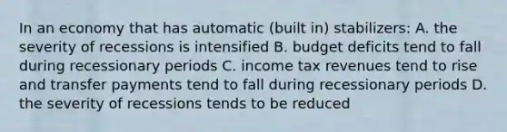 In an economy that has automatic (built in) stabilizers: A. the severity of recessions is intensified B. budget deficits tend to fall during recessionary periods C. income tax revenues tend to rise and transfer payments tend to fall during recessionary periods D. the severity of recessions tends to be reduced