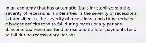 In an economy that has automatic (built-in) stabilizers: a.the severity of recessions is intensified. a.the severity of recessions is intensified. b. the severity of recessions tends to be reduced. c.budget deficits tend to fall during recessionary periods d.income tax revenues tend to rise and transfer payments tend to fall during recessionary periods.