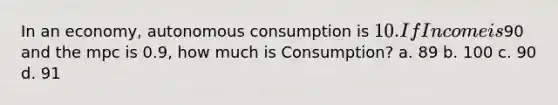 In an economy, autonomous consumption is 10. If Income is90 and the mpc is 0.9, how much is Consumption? a. 89 b. 100 c. 90 d. 91