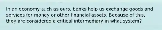 In an economy such as ours, banks help us exchange goods and services for money or other financial assets. Because of this, they are considered a critical intermediary in what system?