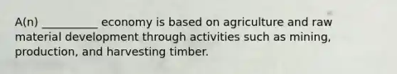 A(n) __________ economy is based on agriculture and raw material development through activities such as mining, production, and harvesting timber.