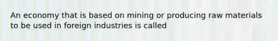 An economy that is based on mining or producing raw materials to be used in foreign industries is called