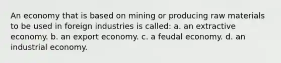 An economy that is based on mining or producing raw materials to be used in foreign industries is called: a. an extractive economy. b. an export economy. c. a feudal economy. d. an industrial economy.