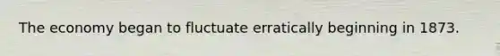 The economy began to fluctuate erratically beginning in 1873.