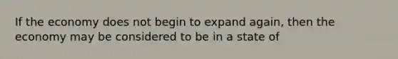 If the economy does not begin to expand again, then the economy may be considered to be in a state of