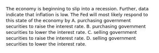 The economy is beginning to slip into a recession.​ Further, data indicate that inflation is low. The Fed will most likely respond to this state of the economy by A. purchasing government securities to raise the interest rate. B. purchasing government securities to lower the interest rate. C. selling government securities to raise the interest rate. D. selling government securities to lower the interest rate.