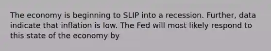 The economy is beginning to SLIP into a recession.​ Further, data indicate that inflation is low. The Fed will most likely respond to this state of the economy by