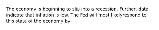 The economy is beginning to slip into a recession. Further, data indicate that inflation is low. The Fed will most likelyrespond to this state of the economy by