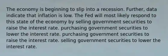 The economy is beginning to slip into a recession.​ Further, data indicate that inflation is low. The Fed will most likely respond to this state of the economy by selling government securities to raise the interest rate. purchasing government securities to lower the interest rate. purchasing government securities to raise the interest rate. selling government securities to lower the interest rate.