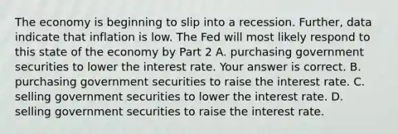 The economy is beginning to slip into a recession.​ Further, data indicate that inflation is low. The Fed will most likely respond to this state of the economy by Part 2 A. purchasing government securities to lower the interest rate. Your answer is correct. B. purchasing government securities to raise the interest rate. C. selling government securities to lower the interest rate. D. selling government securities to raise the interest rate.