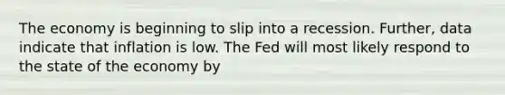 The economy is beginning to slip into a recession. Further, data indicate that inflation is low. The Fed will most likely respond to the state of the economy by