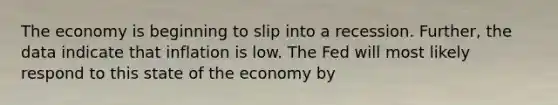 The economy is beginning to slip into a recession. Further, the data indicate that inflation is low. The Fed will most likely respond to this state of the economy by