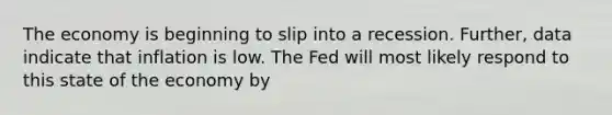 The economy is beginning to slip into a recession.​ Further, data indicate that inflation is low. The Fed will most likely respond to this state of the economy by