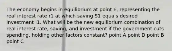 The economy begins in equilibrium at point E, representing the real interest rate r1 at which saving S1 equals desired investment I1. What will be the new equilibrium combination of real interest rate, saving, and investment if the government cuts spending, holding other factors constant? point A point D point B point C