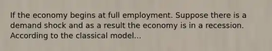 If the economy begins at full employment. Suppose there is a demand shock and as a result the economy is in a recession. According to the classical model...