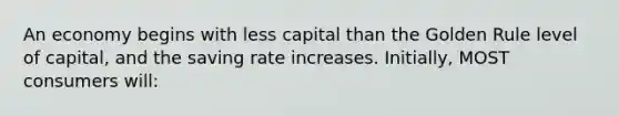 An economy begins with less capital than the Golden Rule level of capital, and the saving rate increases. Initially, MOST consumers will: