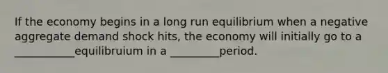 If the economy begins in a long run equilibrium when a negative aggregate demand shock hits, the economy will initially go to a ___________equilibruium in a _________period.