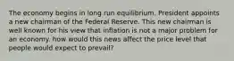 The economy begins in long run equilibrium. President appoints a new chairman of the Federal Reserve. This new chairman is well known for his view that inflation is not a major problem for an economy. how would this news affect the price level that people would expect to prevail?