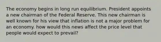 The economy begins in long run equilibrium. President appoints a new chairman of the Federal Reserve. This new chairman is well known for his view that inflation is not a major problem for an economy. how would this news affect the price level that people would expect to prevail?