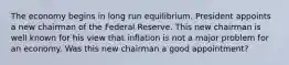 The economy begins in long run equilibrium. President appoints a new chairman of the Federal Reserve. This new chairman is well known for his view that inflation is not a major problem for an economy. Was this new chairman a good appointment?