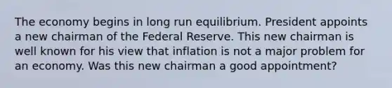 The economy begins in long run equilibrium. President appoints a new chairman of the Federal Reserve. This new chairman is well known for his view that inflation is not a major problem for an economy. Was this new chairman a good appointment?