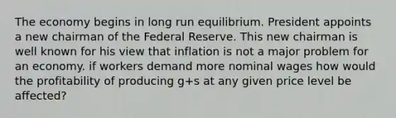 The economy begins in long run equilibrium. President appoints a new chairman of the Federal Reserve. This new chairman is well known for his view that inflation is not a major problem for an economy. if workers demand more nominal wages how would the profitability of producing g+s at any given price level be affected?