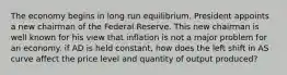 The economy begins in long run equilibrium. President appoints a new chairman of the Federal Reserve. This new chairman is well known for his view that inflation is not a major problem for an economy. if AD is held constant, how does the left shift in AS curve affect the price level and quantity of output produced?