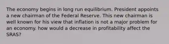 The economy begins in long run equilibrium. President appoints a new chairman of the Federal Reserve. This new chairman is well known for his view that inflation is not a major problem for an economy. how would a decrease in profitability affect the SRAS?