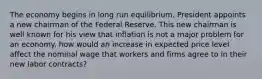 The economy begins in long run equilibrium. President appoints a new chairman of the Federal Reserve. This new chairman is well known for his view that inflation is not a major problem for an economy. how would an increase in expected price level affect the nominal wage that workers and firms agree to in their new labor contracts?