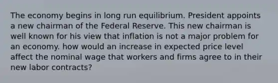 The economy begins in long run equilibrium. President appoints a new chairman of the Federal Reserve. This new chairman is well known for his view that inflation is not a major problem for an economy. how would an increase in expected price level affect the nominal wage that workers and firms agree to in their new labor contracts?