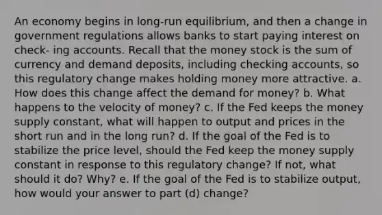 An economy begins in long-run equilibrium, and then a change in government regulations allows banks to start paying interest on check- ing accounts. Recall that the money stock is the sum of currency and demand deposits, including checking accounts, so this regulatory change makes holding money more attractive. a. How does this change affect the demand for money? b. What happens to the velocity of money? c. If the Fed keeps the money supply constant, what will happen to output and prices in the short run and in the long run? d. If the goal of the Fed is to stabilize the price level, should the Fed keep the money supply constant in response to this regulatory change? If not, what should it do? Why? e. If the goal of the Fed is to stabilize output, how would your answer to part (d) change?