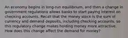 An economy begins in long-run equilibrium, and then a change in government regulations allows banks to start paying interest on checking accounts. Recall that the money stock is the sum of currency and demand deposits, including checking accounts, so this regulatory change makes holding money more attractive. How does this change affect the demand for money?