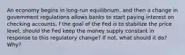 An economy begins in long-run equilibrium, and then a change in government regulations allows banks to start paying interest on checking accounts. f the goal of the Fed is to stabilize the price level, should the Fed keep the money supply constant in response to this regulatory change? If not, what should it do? Why?