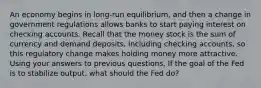 An economy begins in long-run equilibrium, and then a change in government regulations allows banks to start paying interest on checking accounts. Recall that the money stock is the sum of currency and demand deposits, including checking accounts, so this regulatory change makes holding money more attractive. Using your answers to previous questions, If the goal of the Fed is to stabilize output, what should the Fed do?