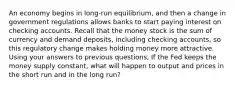 An economy begins in long-run equilibrium, and then a change in government regulations allows banks to start paying interest on checking accounts. Recall that the money stock is the sum of currency and demand deposits, including checking accounts, so this regulatory change makes holding money more attractive. Using your answers to previous questions, If the Fed keeps the money supply constant, what will happen to output and prices in the short run and in the long run?