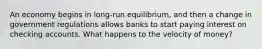 An economy begins in long-run equilibrium, and then a change in government regulations allows banks to start paying interest on checking accounts. What happens to the velocity of money?