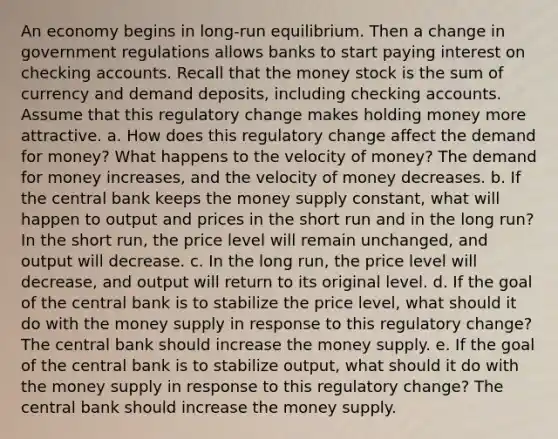 An economy begins in long-run equilibrium. Then a change in government regulations allows banks to start paying interest on checking accounts. Recall that the money stock is the sum of currency and demand deposits, including checking accounts. Assume that this regulatory change makes holding money more attractive. a. How does this regulatory change affect the demand for money? What happens to the velocity of money? The demand for money increases, and the velocity of money decreases. b. If the central bank keeps the money supply constant, what will happen to output and prices in the short run and in the long run? In the short run, the price level will remain unchanged, and output will decrease. c. In the long run, the price level will decrease, and output will return to its original level. d. If the goal of the central bank is to stabilize the price level, what should it do with the money supply in response to this regulatory change? The central bank should increase the money supply. e. If the goal of the central bank is to stabilize output, what should it do with the money supply in response to this regulatory change? The central bank should increase the money supply.