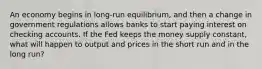 An economy begins in long-run equilibrium, and then a change in government regulations allows banks to start paying interest on checking accounts. If the Fed keeps the money supply constant, what will happen to output and prices in the short run and in the long run?